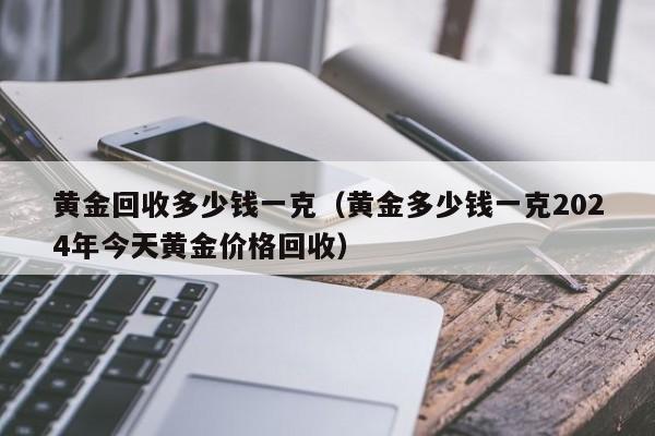 黄金回收多少钱一克（黄金多少钱一克2024年今天黄金价格回收）