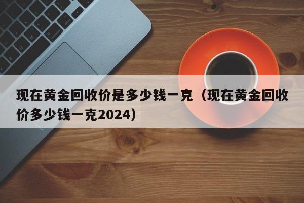 现在黄金回收价是多少钱一克（现在黄金回收价多少钱一克2024）