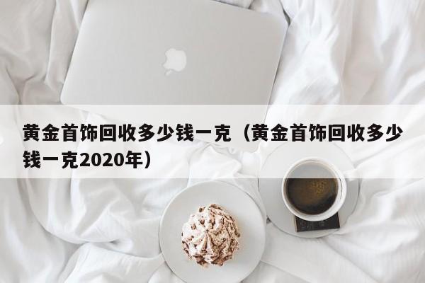 黄金首饰回收多少钱一克（黄金首饰回收多少钱一克2020年）