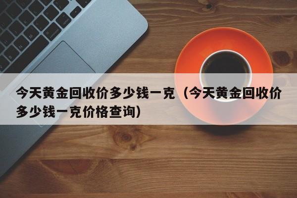 今天黄金回收价多少钱一克（今天黄金回收价多少钱一克价格查询）