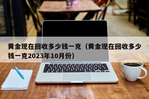 黄金现在回收多少钱一克（黄金现在回收多少钱一克2023年10月份）