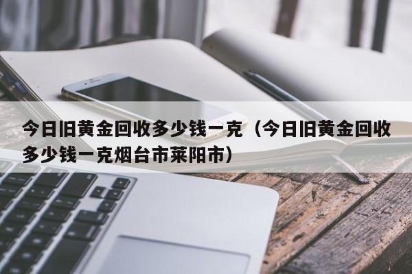 今日旧黄金回收多少钱一克（今日旧黄金回收多少钱一克烟台市莱阳市）