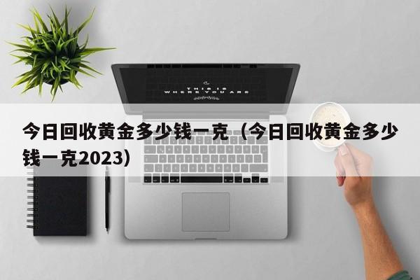 今日回收黄金多少钱一克（今日回收黄金多少钱一克2023）