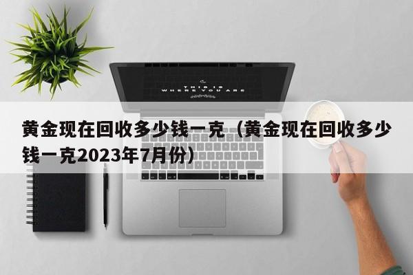 黄金现在回收多少钱一克（黄金现在回收多少钱一克2023年7月份）