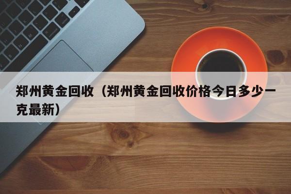 郑州黄金回收（郑州黄金回收价格今日多少一克最新）