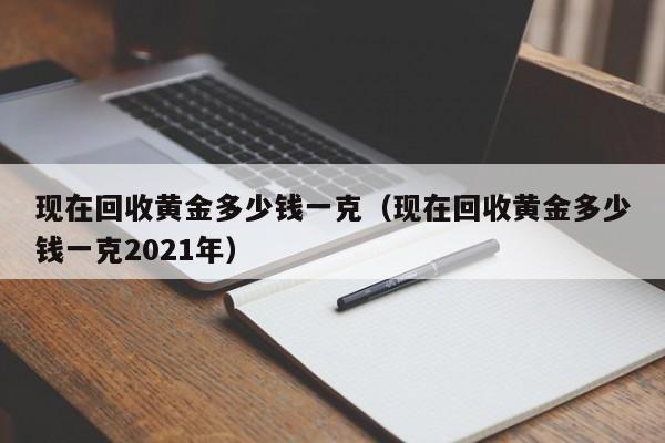 现在回收黄金多少钱一克（现在回收黄金多少钱一克2021年）