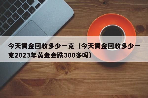 今天黄金回收多少一克（今天黄金回收多少一克2023年黄金会跌300多吗）