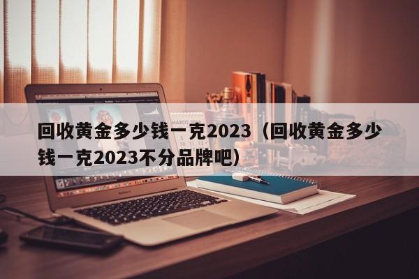 回收黄金多少钱一克2023（回收黄金多少钱一克2023不分品牌吧）