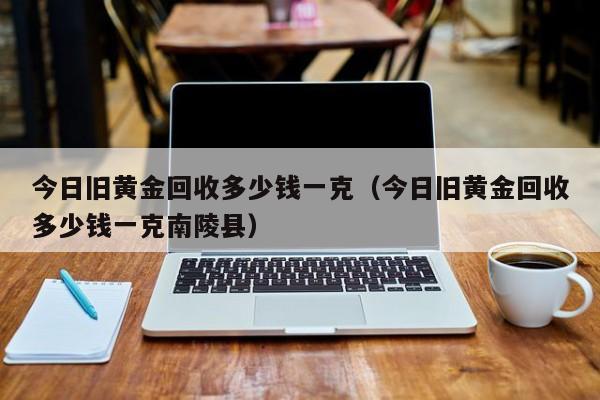 今日旧黄金回收多少钱一克（今日旧黄金回收多少钱一克南陵县）