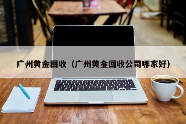 广州黄金回收（广州黄金回收公司哪家好）