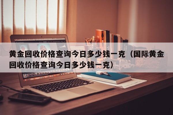 黄金回收价格查询今日多少钱一克（国际黄金回收价格查询今日多少钱一克）