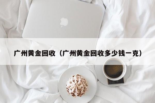 广州黄金回收（广州黄金回收多少钱一克）