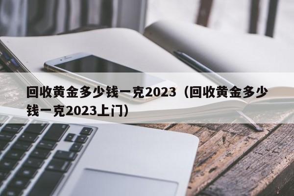 回收黄金多少钱一克2023（回收黄金多少钱一克2023上门）