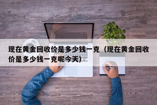 现在黄金回收价是多少钱一克（现在黄金回收价是多少钱一克呢今天）