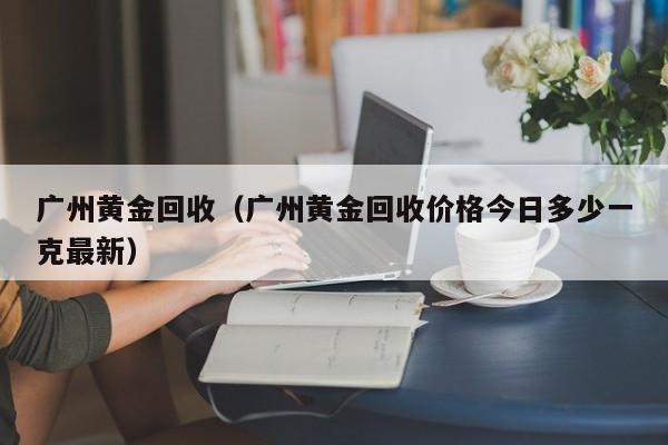 广州黄金回收（广州黄金回收价格今日多少一克最新）