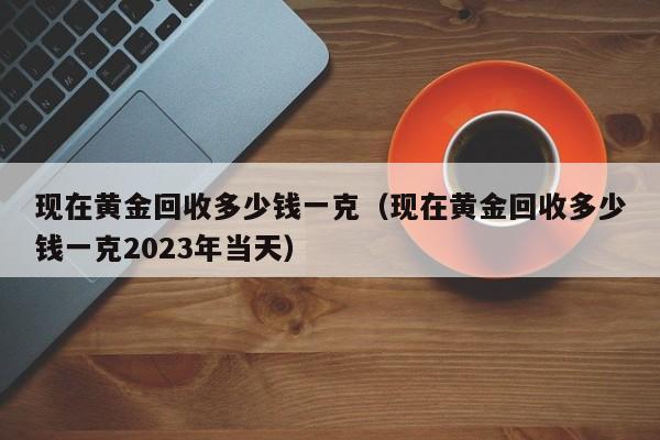 现在黄金回收多少钱一克（现在黄金回收多少钱一克2023年当天）