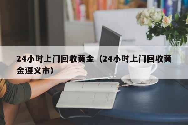 24小时上门回收黄金（24小时上门回收黄金遵义市）