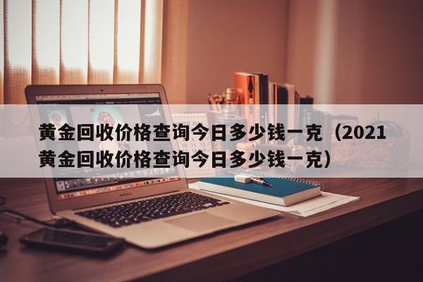 黄金回收价格查询今日多少钱一克（2021黄金回收价格查询今日多少钱一克）