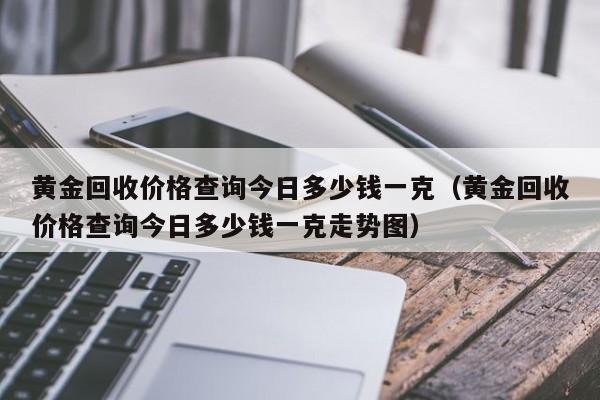 黄金回收价格查询今日多少钱一克（黄金回收价格查询今日多少钱一克走势图）