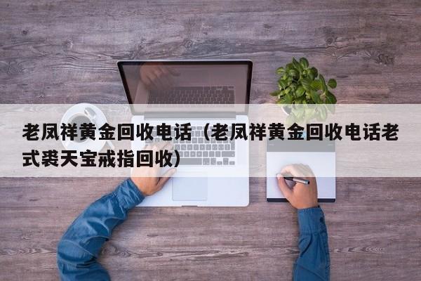 老凤祥黄金回收电话（老凤祥黄金回收电话老式裘天宝戒指回收）