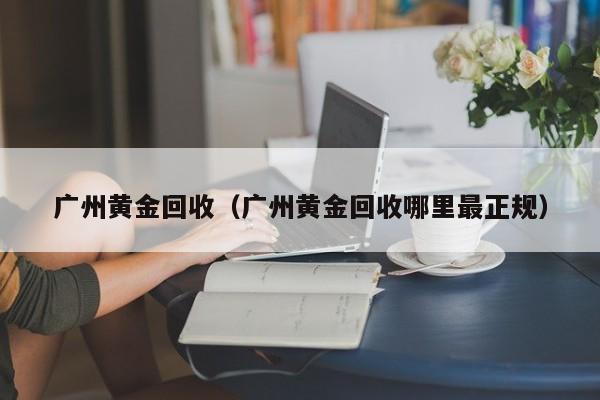 广州黄金回收（广州黄金回收哪里最正规）