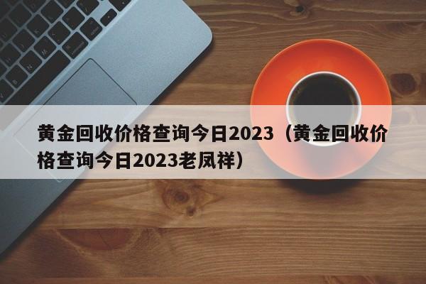 黄金回收价格查询今日2023（黄金回收价格查询今日2023老凤祥）