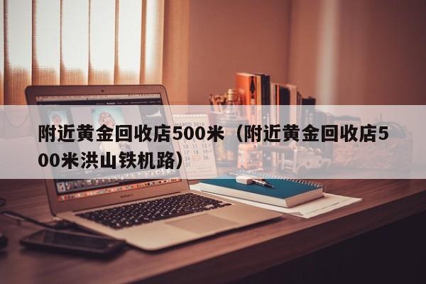 附近黄金回收店500米（附近黄金回收店500米洪山铁机路）