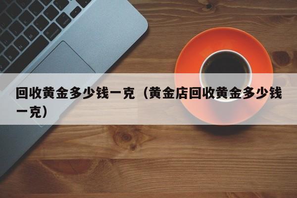 回收黄金多少钱一克（黄金店回收黄金多少钱一克）