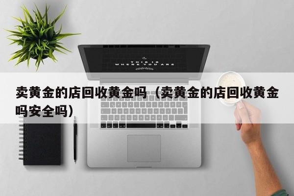 卖黄金的店回收黄金吗（卖黄金的店回收黄金吗安全吗）