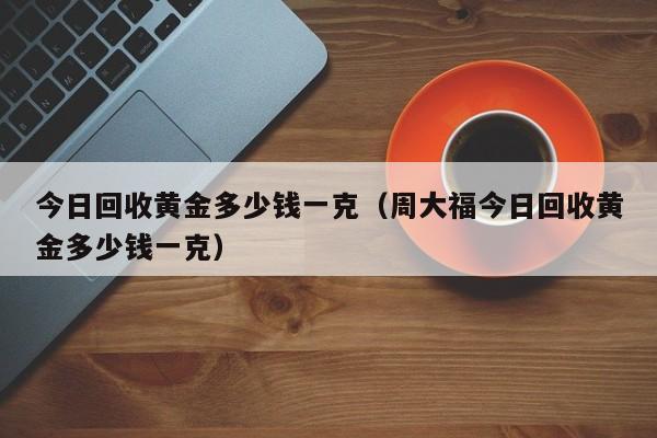 今日回收黄金多少钱一克（周大福今日回收黄金多少钱一克）