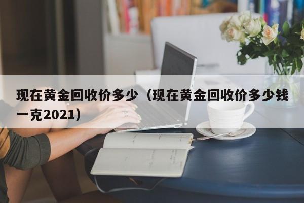 现在黄金回收价多少（现在黄金回收价多少钱一克2021）