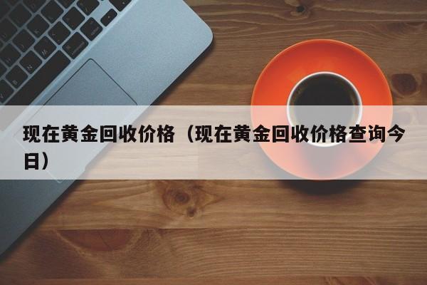 现在黄金回收价格（现在黄金回收价格查询今日）