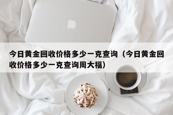 今日黄金回收价格多少一克查询（今日黄金回收价格多少一克查询周大福）