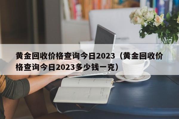 黄金回收价格查询今日2023（黄金回收价格查询今日2023多少钱一克）