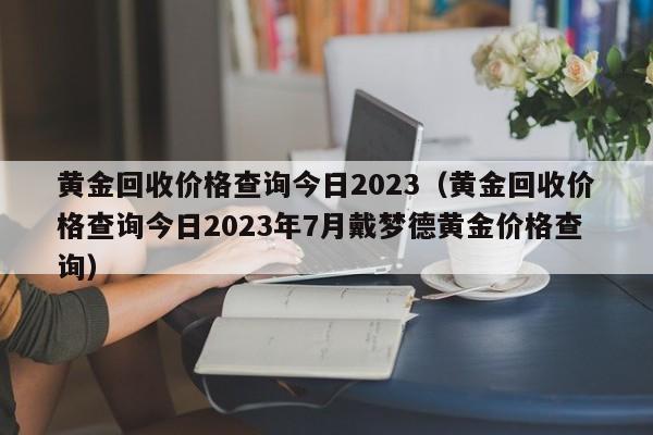 黄金回收价格查询今日2023（黄金回收价格查询今日2023年7月戴梦德黄金价格查询）