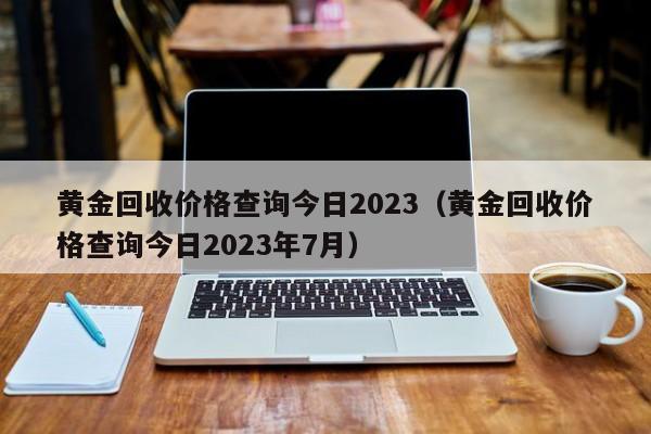 黄金回收价格查询今日2023（黄金回收价格查询今日2023年7月）