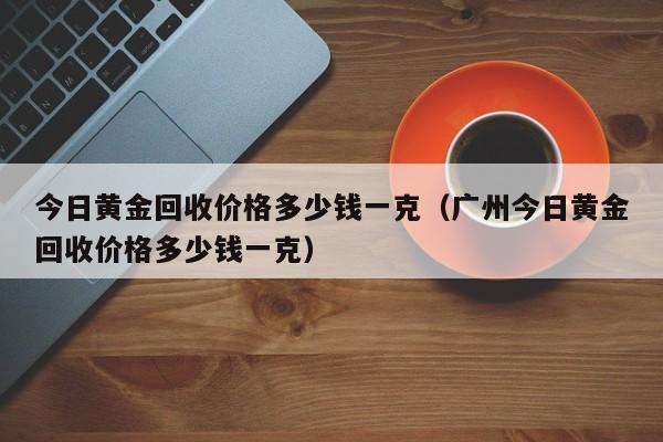 今日黄金回收价格多少钱一克（广州今日黄金回收价格多少钱一克）