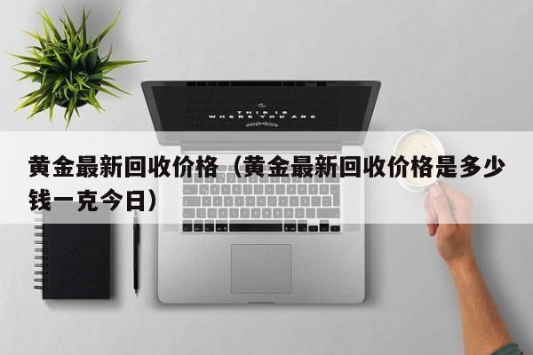 黄金最新回收价格（黄金最新回收价格是多少钱一克今日）