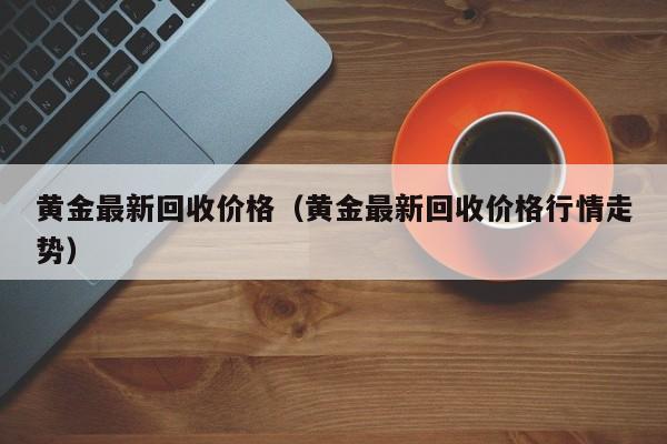 黄金最新回收价格（黄金最新回收价格行情走势）