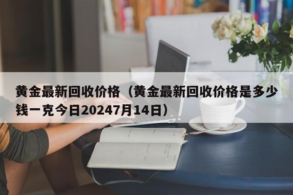 黄金最新回收价格（黄金最新回收价格是多少钱一克今日20247月14日）