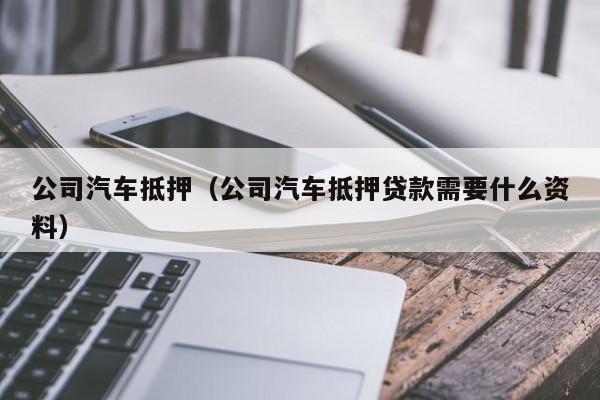 公司汽车抵押（公司汽车抵押贷款需要什么资料）