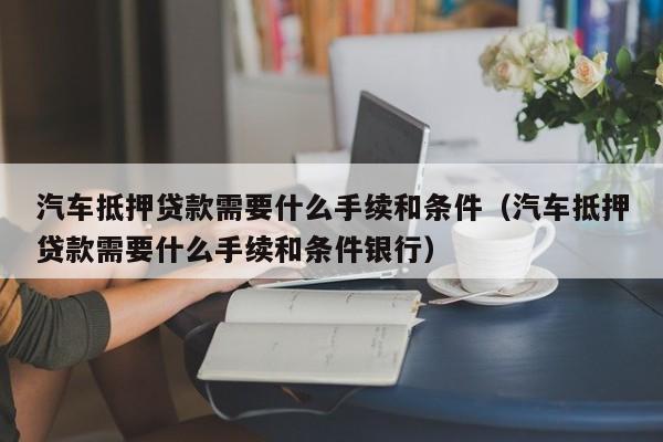 汽车抵押贷款需要什么手续和条件（汽车抵押贷款需要什么手续和条件银行）