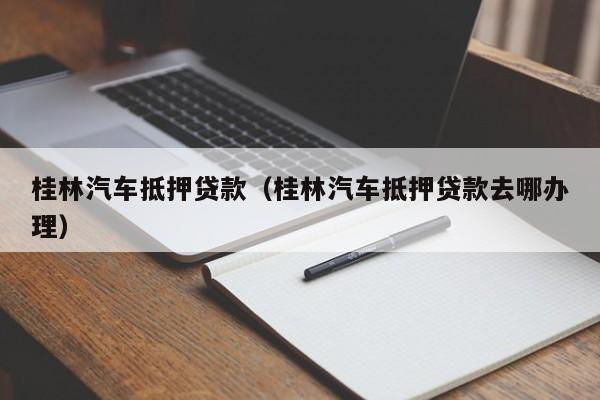 桂林汽车抵押贷款（桂林汽车抵押贷款去哪办理）