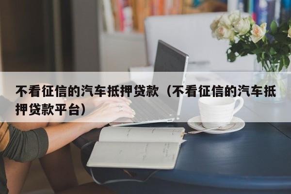 不看征信的汽车抵押贷款（不看征信的汽车抵押贷款平台）