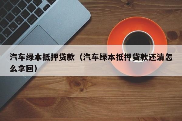 汽车绿本抵押贷款（汽车绿本抵押贷款还清怎么拿回）