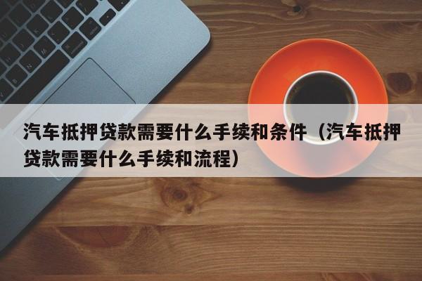 汽车抵押贷款需要什么手续和条件（汽车抵押贷款需要什么手续和流程）