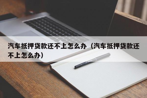 汽车抵押贷款还不上怎么办（汽车抵押贷款还不上怎么办）